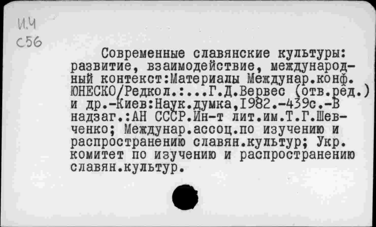 ﻿и.ч
С56
Современные славянские культуры: развитие, взаимодействие, международный контекст:Материалы Междунар.конф. ЮНЕСКО/Редкол.:...Г.Д.Вервес (отв.ред.) и др. -К иев: Нау к. ду мка, 1982. -43 9с. -В надзаг.:АН СССР.Ин-т лит.им.Т.Г.Шевченко; Междунар.ассоц.по изучению и распространению славян.культур; Укр. комитет по изучению и распространению славян.культур.